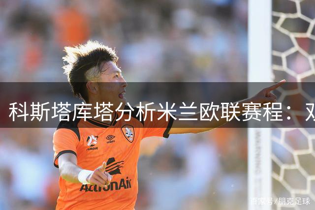 科斯塔库塔分析米兰欧联赛程：双线作战需谨慎轮换