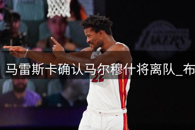 马雷斯卡确认马尔穆什将离队 布阿迪可进一线队